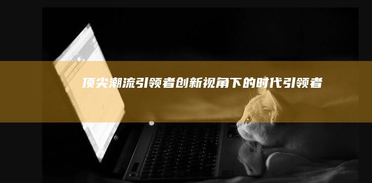 顶尖潮流引领者：创新视角下的时代引领者